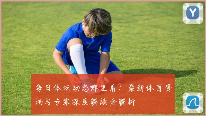 每日体坛动态哪里看？最新体育资讯与专家深度解读全解析