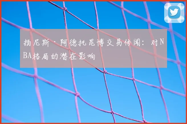 扬尼斯·阿德托昆博交易传闻:对NBA格局的潜在影响