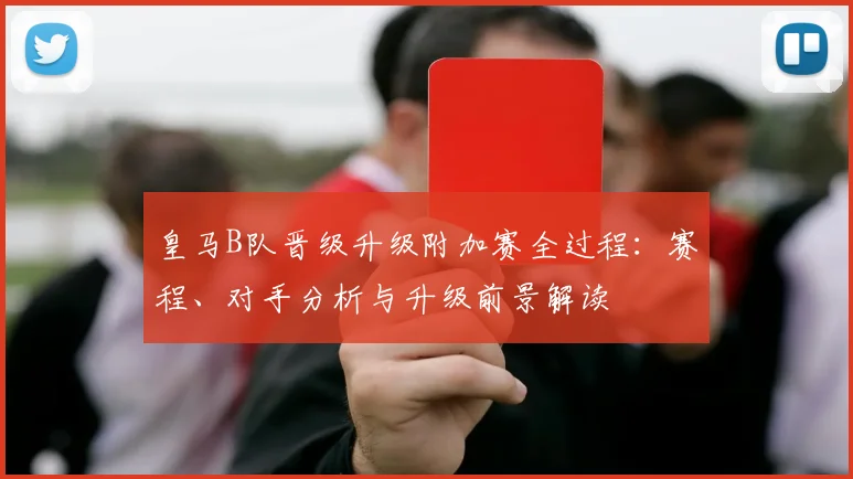 皇马B队晋级升级附加赛全过程:赛程、对手分析与升级前景解读