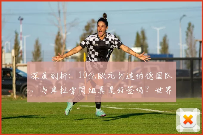深度剖析:10亿欧元打造的德国队,与库拉索同组真是好签吗?世界杯前景全解析