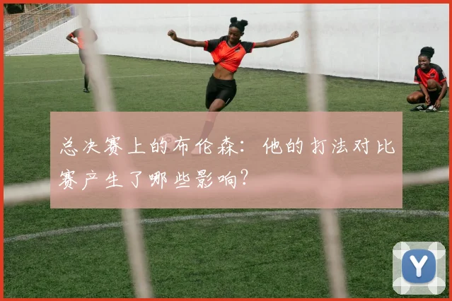 总决赛上的布伦森:他的打法对比赛产生了哪些影响?