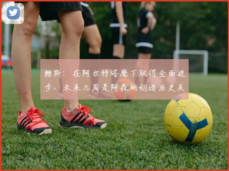 赖斯:在阿尔特塔麾下取得全面进步,未来几周是阿森纳创造历史关键期