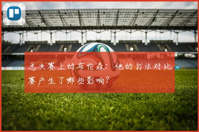 总决赛上的布伦森：他的打法对比赛产生了哪些影响？