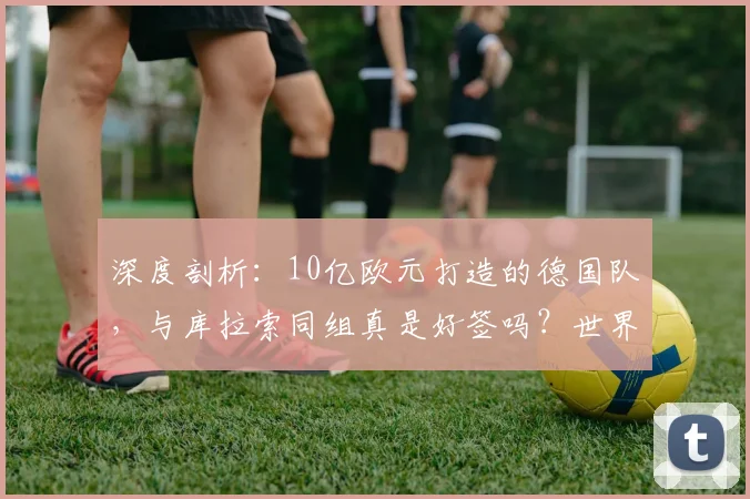 深度剖析:10亿欧元打造的德国队,与库拉索同组真是好签吗?世界杯前景全解析