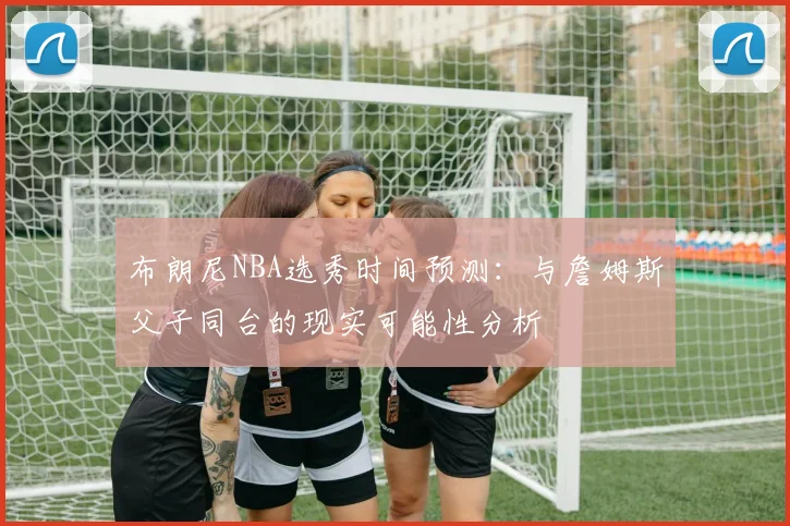 布朗尼NBA选秀时间预测：与詹姆斯父子同台的现实可能性分析