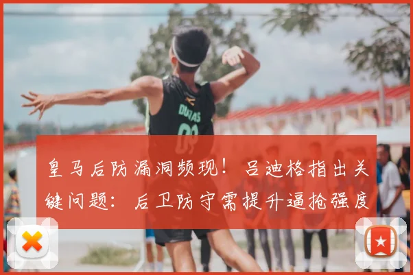 皇马后防漏洞频现！吕迪格指出关键问题：后卫防守需提升逼抢强度与协同