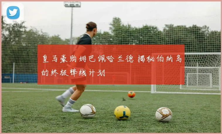 皇马豪购姆巴佩哈兰德 揭秘伯纳乌的终极锋线计划