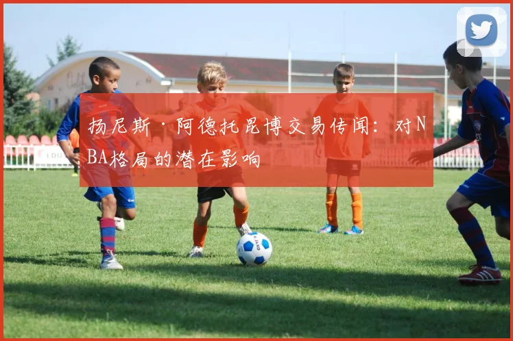 扬尼斯·阿德托昆博交易传闻：对NBA格局的潜在影响
