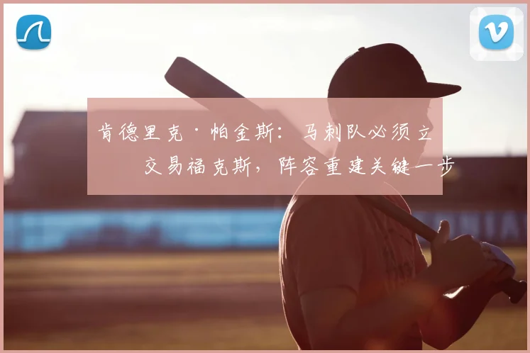 肯德里克·帕金斯:马刺队必须立即交易福克斯,阵容重建关键一步!