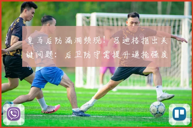 皇马后防漏洞频现!吕迪格指出关键问题:后卫防守需提升逼抢强度与协同