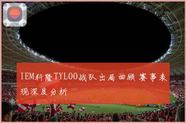 IEM科隆TYLOO战队出局回顾 赛事表现深度分析
